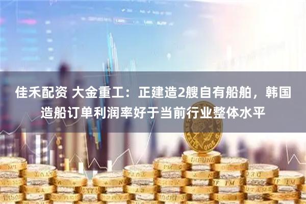 佳禾配资 大金重工：正建造2艘自有船舶，韩国造船订单利润率好于当前行业整体水平