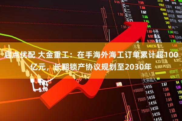 启点优配 大金重工：在手海外海工订单累计超100亿元，长期锁产协议规划至2030年