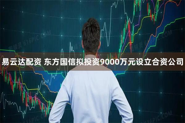 易云达配资 东方国信拟投资9000万元设立合资公司