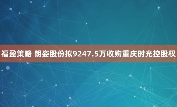 福盈策略 朗姿股份拟9247.5万收购重庆时光控股权
