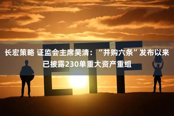 长宏策略 证监会主席吴清：“并购六条”发布以来已披露230单重大资产重组