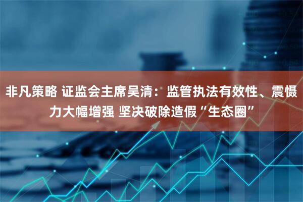 非凡策略 证监会主席吴清：监管执法有效性、震慑力大幅增强 坚决破除造假“生态圈”