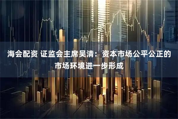 海会配资 证监会主席吴清：资本市场公平公正的市场环境进一步形成