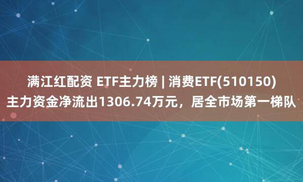 满江红配资 ETF主力榜 | 消费ETF(510150)主力资金净流出1306.74万元，居全市场第一梯队