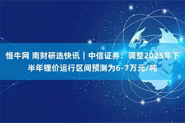 恒牛网 南财研选快讯｜中信证券：调整2025年下半年锂价运行区间预测为6-7万元/吨