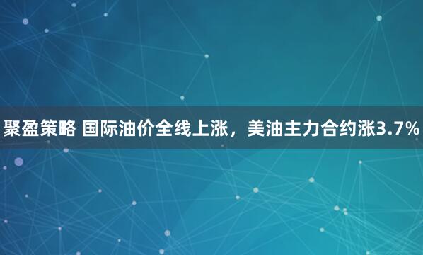 聚盈策略 国际油价全线上涨，美油主力合约涨3.7%