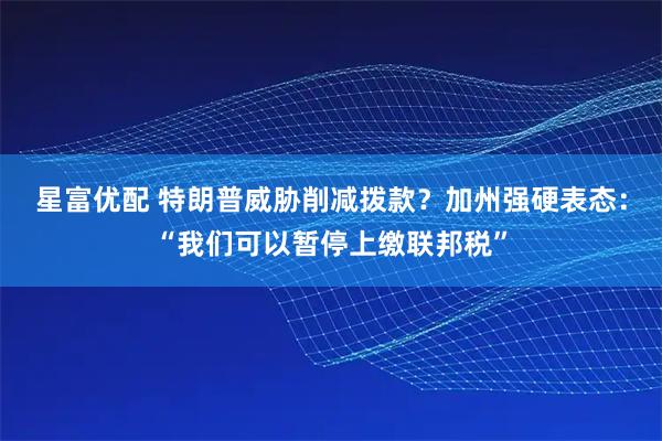 星富优配 特朗普威胁削减拨款？加州强硬表态：“我们可以暂停上缴联邦税”