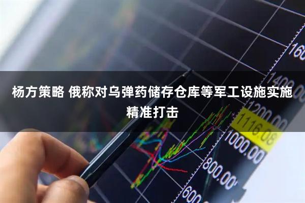 杨方策略 俄称对乌弹药储存仓库等军工设施实施精准打击