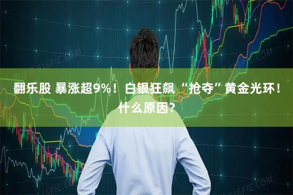 翻乐股 暴涨超9%！白银狂飙 “抢夺”黄金光环！什么原因？