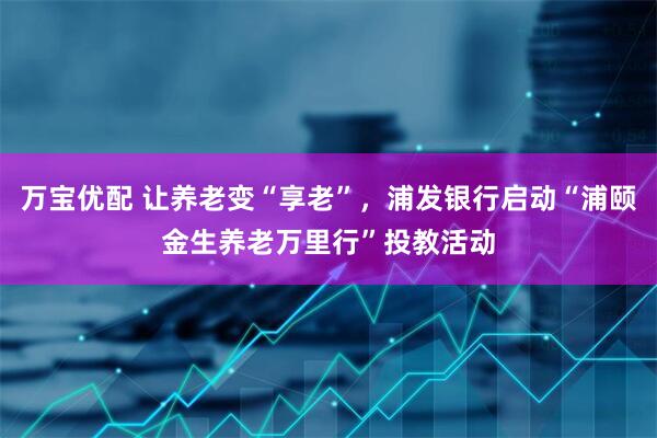 万宝优配 让养老变“享老”，浦发银行启动“浦颐金生养老万里行”投教活动
