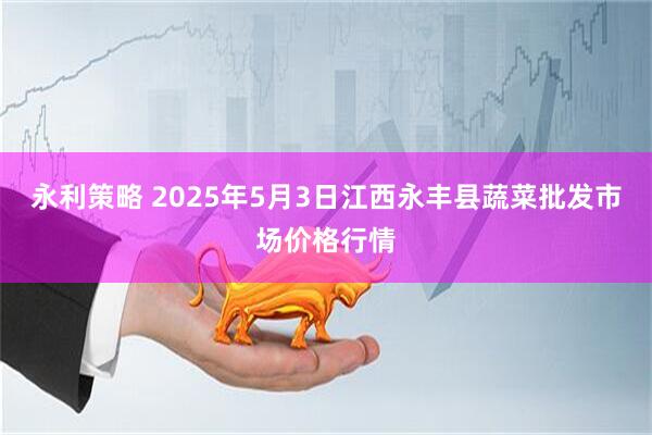 永利策略 2025年5月3日江西永丰县蔬菜批发市场价格行情