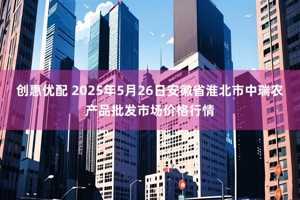 创惠优配 2025年5月26日安徽省淮北市中瑞农产品批发市场价格行情