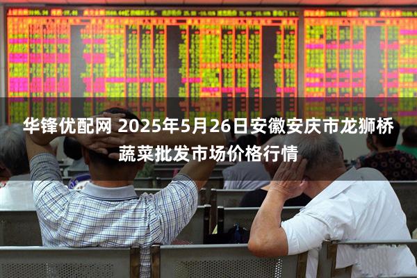 华锋优配网 2025年5月26日安徽安庆市龙狮桥蔬菜批发市场价格行情