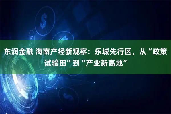 东润金融 海南产经新观察：乐城先行区，从“政策试验田”到“产业新高地”