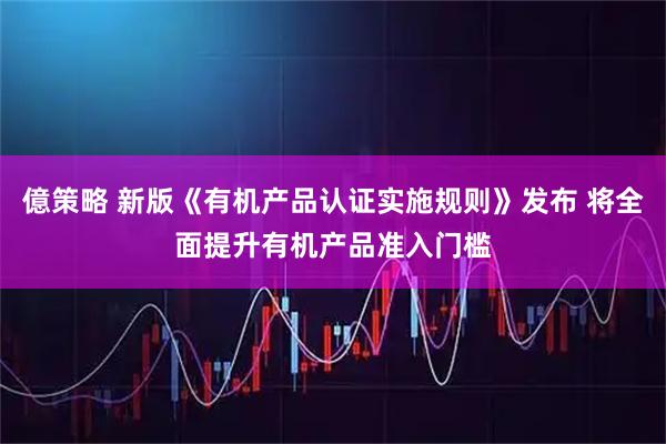 億策略 新版《有机产品认证实施规则》发布 将全面提升有机产品准入门槛