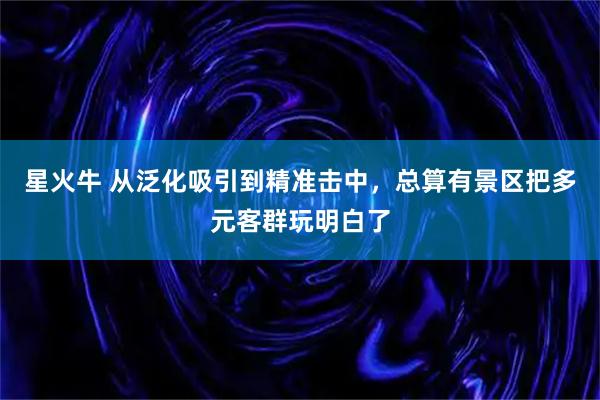 星火牛 从泛化吸引到精准击中，总算有景区把多元客群玩明白了