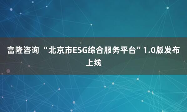 富隆咨询 “北京市ESG综合服务平台”1.0版发布上线