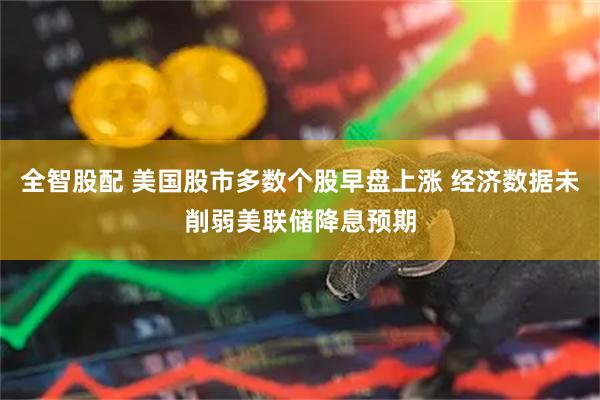 全智股配 美国股市多数个股早盘上涨 经济数据未削弱美联储降息预期
