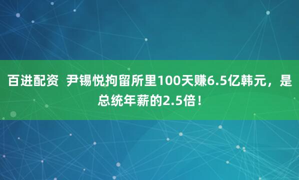 百进配资  尹锡悦拘留所里100天赚6.5亿韩元，是总统年薪的2.5倍！