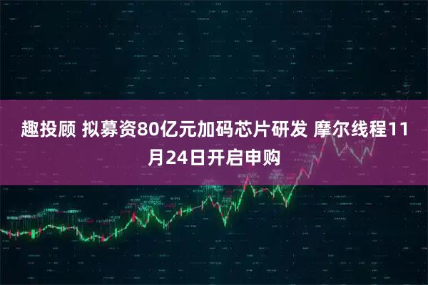 趣投顾 拟募资80亿元加码芯片研发 摩尔线程11月24日开启申购